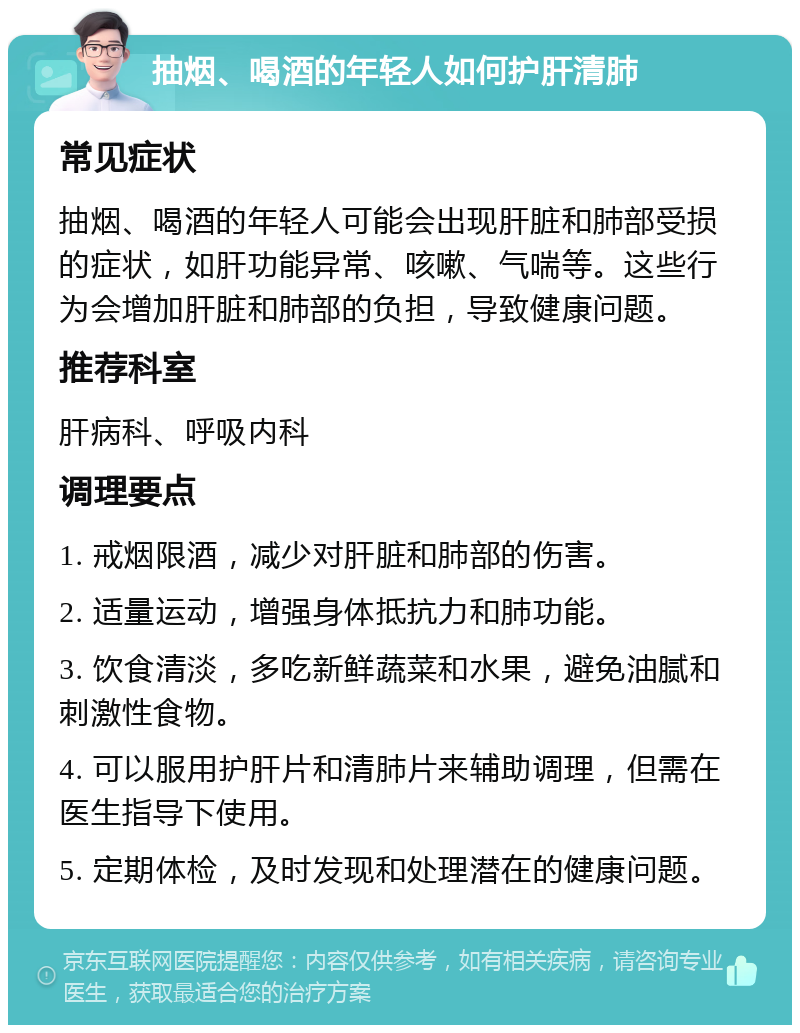 抽烟、喝酒的年轻人如何护肝清肺 常见症状 抽烟、喝酒的年轻人可能会出现肝脏和肺部受损的症状，如肝功能异常、咳嗽、气喘等。这些行为会增加肝脏和肺部的负担，导致健康问题。 推荐科室 肝病科、呼吸内科 调理要点 1. 戒烟限酒，减少对肝脏和肺部的伤害。 2. 适量运动，增强身体抵抗力和肺功能。 3. 饮食清淡，多吃新鲜蔬菜和水果，避免油腻和刺激性食物。 4. 可以服用护肝片和清肺片来辅助调理，但需在医生指导下使用。 5. 定期体检，及时发现和处理潜在的健康问题。