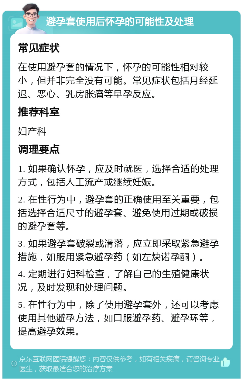 避孕套使用后怀孕的可能性及处理 常见症状 在使用避孕套的情况下，怀孕的可能性相对较小，但并非完全没有可能。常见症状包括月经延迟、恶心、乳房胀痛等早孕反应。 推荐科室 妇产科 调理要点 1. 如果确认怀孕，应及时就医，选择合适的处理方式，包括人工流产或继续妊娠。 2. 在性行为中，避孕套的正确使用至关重要，包括选择合适尺寸的避孕套、避免使用过期或破损的避孕套等。 3. 如果避孕套破裂或滑落，应立即采取紧急避孕措施，如服用紧急避孕药（如左炔诺孕酮）。 4. 定期进行妇科检查，了解自己的生殖健康状况，及时发现和处理问题。 5. 在性行为中，除了使用避孕套外，还可以考虑使用其他避孕方法，如口服避孕药、避孕环等，提高避孕效果。