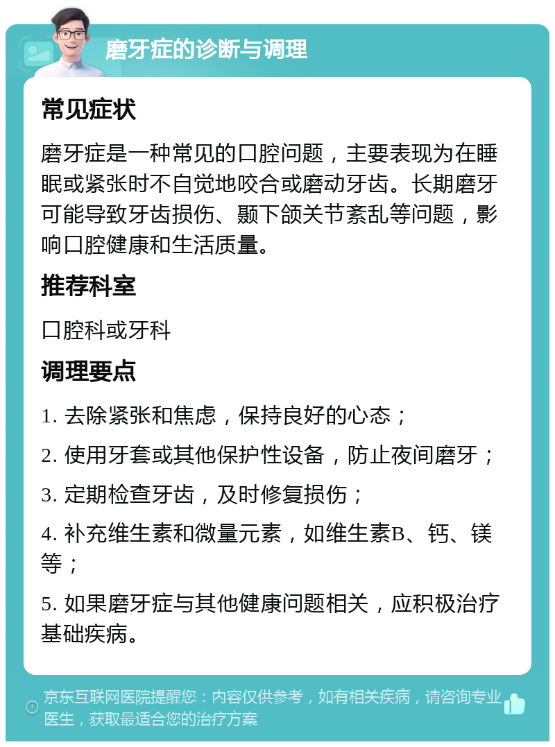 磨牙症的诊断与调理 常见症状 磨牙症是一种常见的口腔问题，主要表现为在睡眠或紧张时不自觉地咬合或磨动牙齿。长期磨牙可能导致牙齿损伤、颞下颌关节紊乱等问题，影响口腔健康和生活质量。 推荐科室 口腔科或牙科 调理要点 1. 去除紧张和焦虑，保持良好的心态； 2. 使用牙套或其他保护性设备，防止夜间磨牙； 3. 定期检查牙齿，及时修复损伤； 4. 补充维生素和微量元素，如维生素B、钙、镁等； 5. 如果磨牙症与其他健康问题相关，应积极治疗基础疾病。