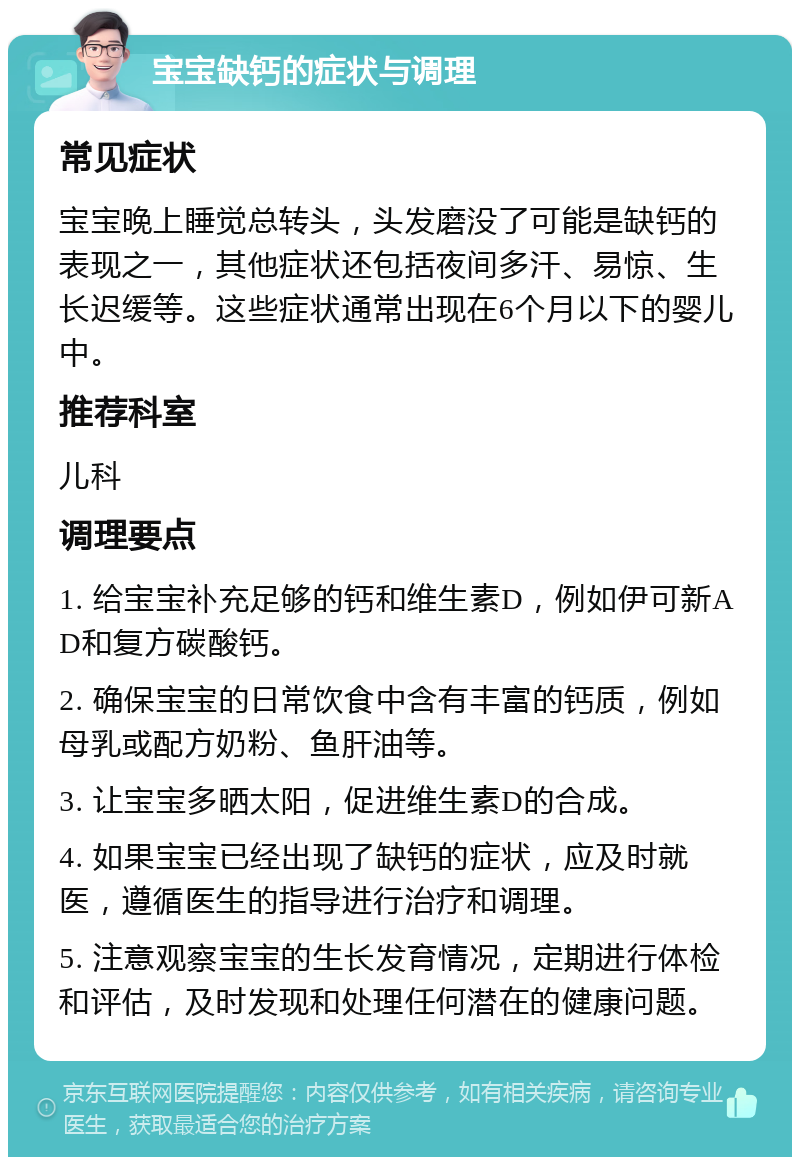 宝宝缺钙的症状与调理 常见症状 宝宝晚上睡觉总转头，头发磨没了可能是缺钙的表现之一，其他症状还包括夜间多汗、易惊、生长迟缓等。这些症状通常出现在6个月以下的婴儿中。 推荐科室 儿科 调理要点 1. 给宝宝补充足够的钙和维生素D，例如伊可新AD和复方碳酸钙。 2. 确保宝宝的日常饮食中含有丰富的钙质，例如母乳或配方奶粉、鱼肝油等。 3. 让宝宝多晒太阳，促进维生素D的合成。 4. 如果宝宝已经出现了缺钙的症状，应及时就医，遵循医生的指导进行治疗和调理。 5. 注意观察宝宝的生长发育情况，定期进行体检和评估，及时发现和处理任何潜在的健康问题。