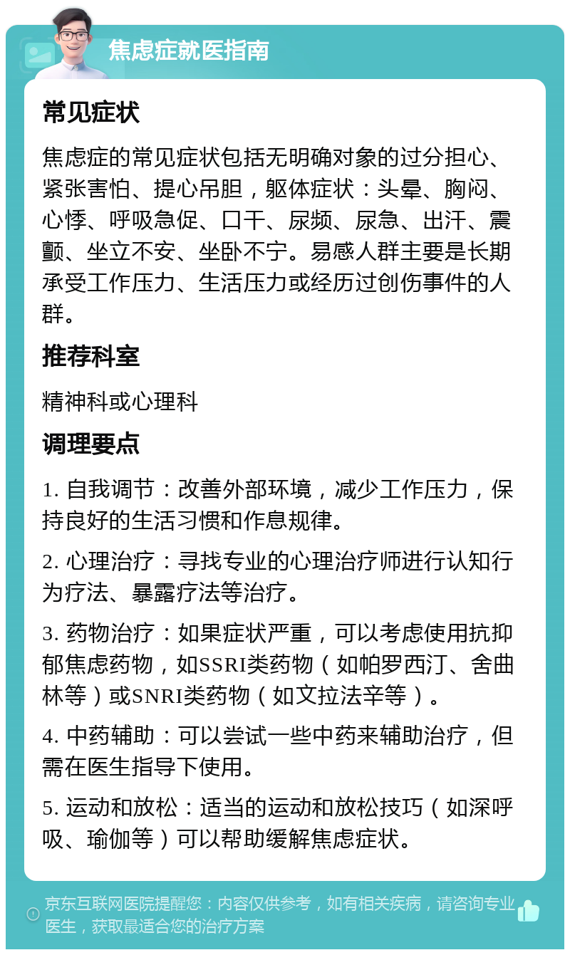 焦虑症就医指南 常见症状 焦虑症的常见症状包括无明确对象的过分担心、紧张害怕、提心吊胆，躯体症状：头晕、胸闷、心悸、呼吸急促、口干、尿频、尿急、出汗、震颤、坐立不安、坐卧不宁。易感人群主要是长期承受工作压力、生活压力或经历过创伤事件的人群。 推荐科室 精神科或心理科 调理要点 1. 自我调节：改善外部环境，减少工作压力，保持良好的生活习惯和作息规律。 2. 心理治疗：寻找专业的心理治疗师进行认知行为疗法、暴露疗法等治疗。 3. 药物治疗：如果症状严重，可以考虑使用抗抑郁焦虑药物，如SSRI类药物（如帕罗西汀、舍曲林等）或SNRI类药物（如文拉法辛等）。 4. 中药辅助：可以尝试一些中药来辅助治疗，但需在医生指导下使用。 5. 运动和放松：适当的运动和放松技巧（如深呼吸、瑜伽等）可以帮助缓解焦虑症状。