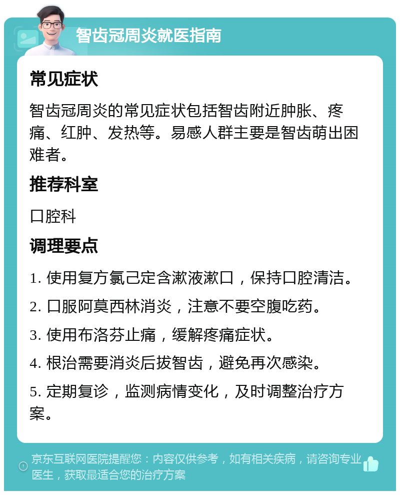 智齿冠周炎就医指南 常见症状 智齿冠周炎的常见症状包括智齿附近肿胀、疼痛、红肿、发热等。易感人群主要是智齿萌出困难者。 推荐科室 口腔科 调理要点 1. 使用复方氯己定含漱液漱口，保持口腔清洁。 2. 口服阿莫西林消炎，注意不要空腹吃药。 3. 使用布洛芬止痛，缓解疼痛症状。 4. 根治需要消炎后拔智齿，避免再次感染。 5. 定期复诊，监测病情变化，及时调整治疗方案。