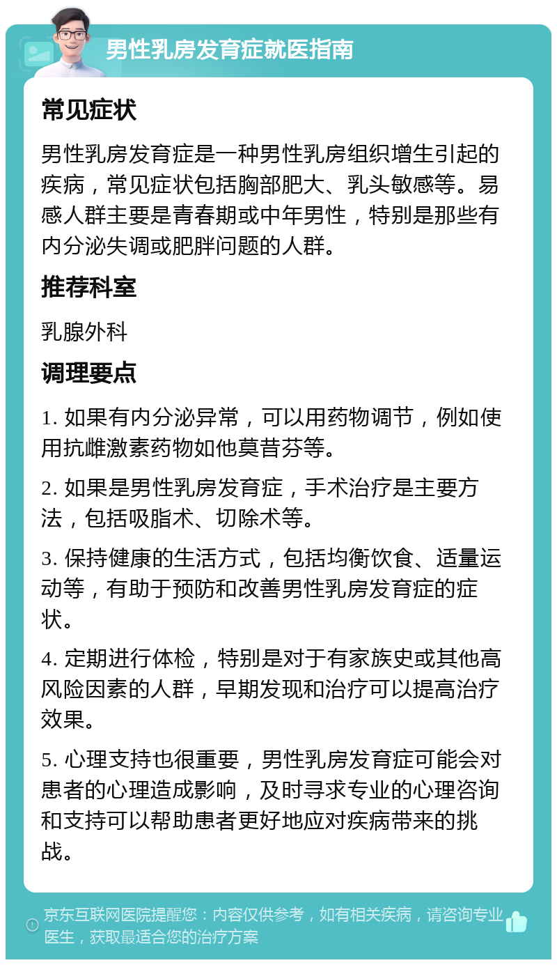 男性乳房发育症就医指南 常见症状 男性乳房发育症是一种男性乳房组织增生引起的疾病，常见症状包括胸部肥大、乳头敏感等。易感人群主要是青春期或中年男性，特别是那些有内分泌失调或肥胖问题的人群。 推荐科室 乳腺外科 调理要点 1. 如果有内分泌异常，可以用药物调节，例如使用抗雌激素药物如他莫昔芬等。 2. 如果是男性乳房发育症，手术治疗是主要方法，包括吸脂术、切除术等。 3. 保持健康的生活方式，包括均衡饮食、适量运动等，有助于预防和改善男性乳房发育症的症状。 4. 定期进行体检，特别是对于有家族史或其他高风险因素的人群，早期发现和治疗可以提高治疗效果。 5. 心理支持也很重要，男性乳房发育症可能会对患者的心理造成影响，及时寻求专业的心理咨询和支持可以帮助患者更好地应对疾病带来的挑战。