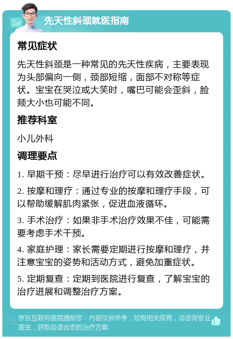 先天性斜颈就医指南 常见症状 先天性斜颈是一种常见的先天性疾病，主要表现为头部偏向一侧，颈部短缩，面部不对称等症状。宝宝在哭泣或大笑时，嘴巴可能会歪斜，脸颊大小也可能不同。 推荐科室 小儿外科 调理要点 1. 早期干预：尽早进行治疗可以有效改善症状。 2. 按摩和理疗：通过专业的按摩和理疗手段，可以帮助缓解肌肉紧张，促进血液循环。 3. 手术治疗：如果非手术治疗效果不佳，可能需要考虑手术干预。 4. 家庭护理：家长需要定期进行按摩和理疗，并注意宝宝的姿势和活动方式，避免加重症状。 5. 定期复查：定期到医院进行复查，了解宝宝的治疗进展和调整治疗方案。