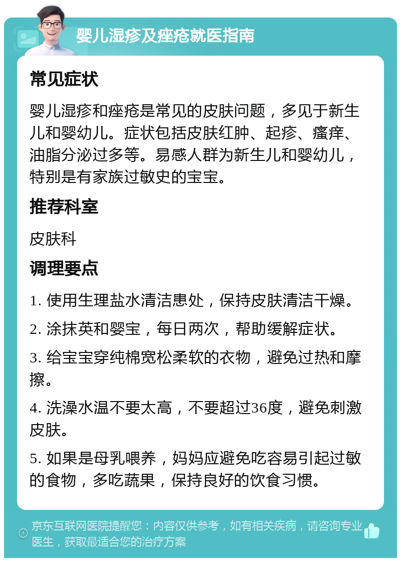 婴儿湿疹及痤疮就医指南 常见症状 婴儿湿疹和痤疮是常见的皮肤问题，多见于新生儿和婴幼儿。症状包括皮肤红肿、起疹、瘙痒、油脂分泌过多等。易感人群为新生儿和婴幼儿，特别是有家族过敏史的宝宝。 推荐科室 皮肤科 调理要点 1. 使用生理盐水清洁患处，保持皮肤清洁干燥。 2. 涂抹英和婴宝，每日两次，帮助缓解症状。 3. 给宝宝穿纯棉宽松柔软的衣物，避免过热和摩擦。 4. 洗澡水温不要太高，不要超过36度，避免刺激皮肤。 5. 如果是母乳喂养，妈妈应避免吃容易引起过敏的食物，多吃蔬果，保持良好的饮食习惯。