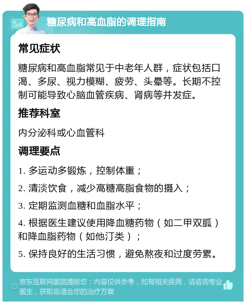 糖尿病和高血脂的调理指南 常见症状 糖尿病和高血脂常见于中老年人群，症状包括口渴、多尿、视力模糊、疲劳、头晕等。长期不控制可能导致心脑血管疾病、肾病等并发症。 推荐科室 内分泌科或心血管科 调理要点 1. 多运动多锻炼，控制体重； 2. 清淡饮食，减少高糖高脂食物的摄入； 3. 定期监测血糖和血脂水平； 4. 根据医生建议使用降血糖药物（如二甲双胍）和降血脂药物（如他汀类）； 5. 保持良好的生活习惯，避免熬夜和过度劳累。