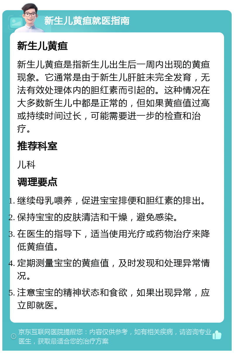 新生儿黄疸就医指南 新生儿黄疸 新生儿黄疸是指新生儿出生后一周内出现的黄疸现象。它通常是由于新生儿肝脏未完全发育，无法有效处理体内的胆红素而引起的。这种情况在大多数新生儿中都是正常的，但如果黄疸值过高或持续时间过长，可能需要进一步的检查和治疗。 推荐科室 儿科 调理要点 继续母乳喂养，促进宝宝排便和胆红素的排出。 保持宝宝的皮肤清洁和干燥，避免感染。 在医生的指导下，适当使用光疗或药物治疗来降低黄疸值。 定期测量宝宝的黄疸值，及时发现和处理异常情况。 注意宝宝的精神状态和食欲，如果出现异常，应立即就医。