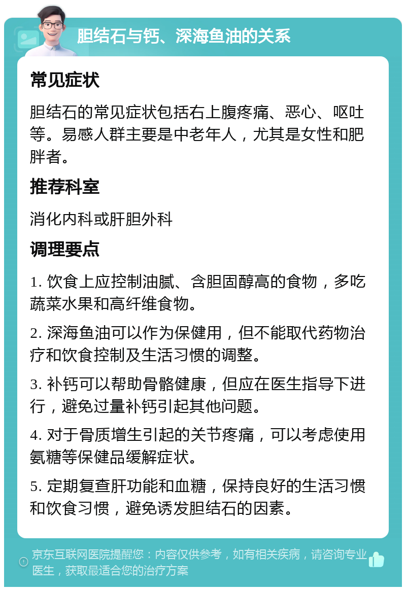 胆结石与钙、深海鱼油的关系 常见症状 胆结石的常见症状包括右上腹疼痛、恶心、呕吐等。易感人群主要是中老年人，尤其是女性和肥胖者。 推荐科室 消化内科或肝胆外科 调理要点 1. 饮食上应控制油腻、含胆固醇高的食物，多吃蔬菜水果和高纤维食物。 2. 深海鱼油可以作为保健用，但不能取代药物治疗和饮食控制及生活习惯的调整。 3. 补钙可以帮助骨骼健康，但应在医生指导下进行，避免过量补钙引起其他问题。 4. 对于骨质增生引起的关节疼痛，可以考虑使用氨糖等保健品缓解症状。 5. 定期复查肝功能和血糖，保持良好的生活习惯和饮食习惯，避免诱发胆结石的因素。