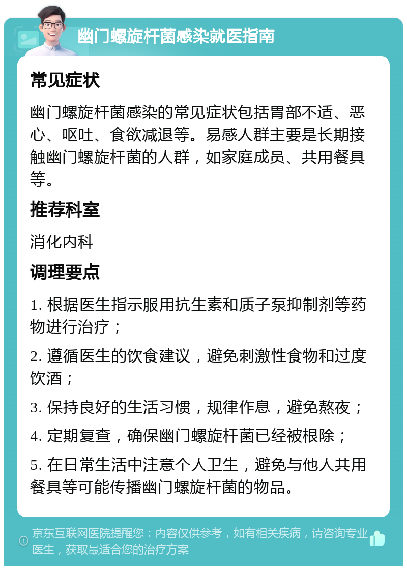 幽门螺旋杆菌感染就医指南 常见症状 幽门螺旋杆菌感染的常见症状包括胃部不适、恶心、呕吐、食欲减退等。易感人群主要是长期接触幽门螺旋杆菌的人群，如家庭成员、共用餐具等。 推荐科室 消化内科 调理要点 1. 根据医生指示服用抗生素和质子泵抑制剂等药物进行治疗； 2. 遵循医生的饮食建议，避免刺激性食物和过度饮酒； 3. 保持良好的生活习惯，规律作息，避免熬夜； 4. 定期复查，确保幽门螺旋杆菌已经被根除； 5. 在日常生活中注意个人卫生，避免与他人共用餐具等可能传播幽门螺旋杆菌的物品。