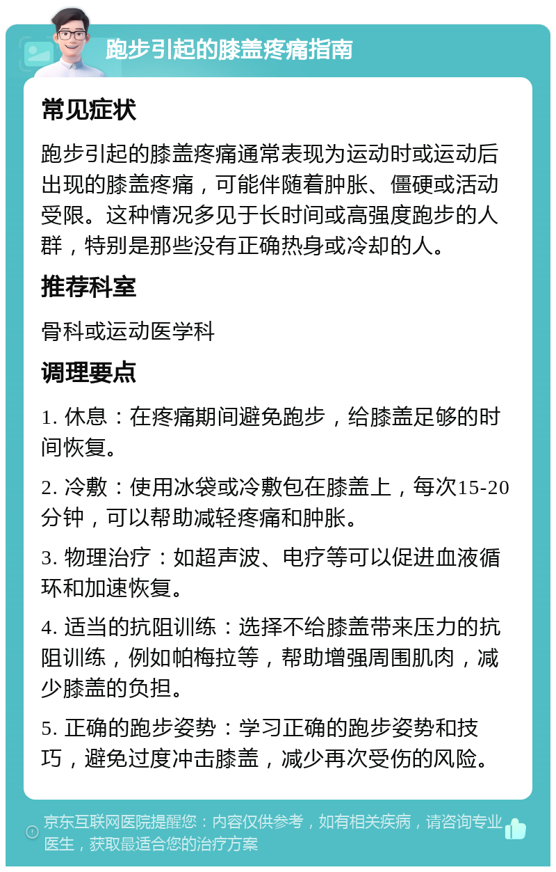 跑步引起的膝盖疼痛指南 常见症状 跑步引起的膝盖疼痛通常表现为运动时或运动后出现的膝盖疼痛，可能伴随着肿胀、僵硬或活动受限。这种情况多见于长时间或高强度跑步的人群，特别是那些没有正确热身或冷却的人。 推荐科室 骨科或运动医学科 调理要点 1. 休息：在疼痛期间避免跑步，给膝盖足够的时间恢复。 2. 冷敷：使用冰袋或冷敷包在膝盖上，每次15-20分钟，可以帮助减轻疼痛和肿胀。 3. 物理治疗：如超声波、电疗等可以促进血液循环和加速恢复。 4. 适当的抗阻训练：选择不给膝盖带来压力的抗阻训练，例如帕梅拉等，帮助增强周围肌肉，减少膝盖的负担。 5. 正确的跑步姿势：学习正确的跑步姿势和技巧，避免过度冲击膝盖，减少再次受伤的风险。