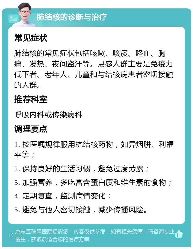 肺结核的诊断与治疗 常见症状 肺结核的常见症状包括咳嗽、咳痰、咯血、胸痛、发热、夜间盗汗等。易感人群主要是免疫力低下者、老年人、儿童和与结核病患者密切接触的人群。 推荐科室 呼吸内科或传染病科 调理要点 1. 按医嘱规律服用抗结核药物，如异烟肼、利福平等； 2. 保持良好的生活习惯，避免过度劳累； 3. 加强营养，多吃富含蛋白质和维生素的食物； 4. 定期复查，监测病情变化； 5. 避免与他人密切接触，减少传播风险。