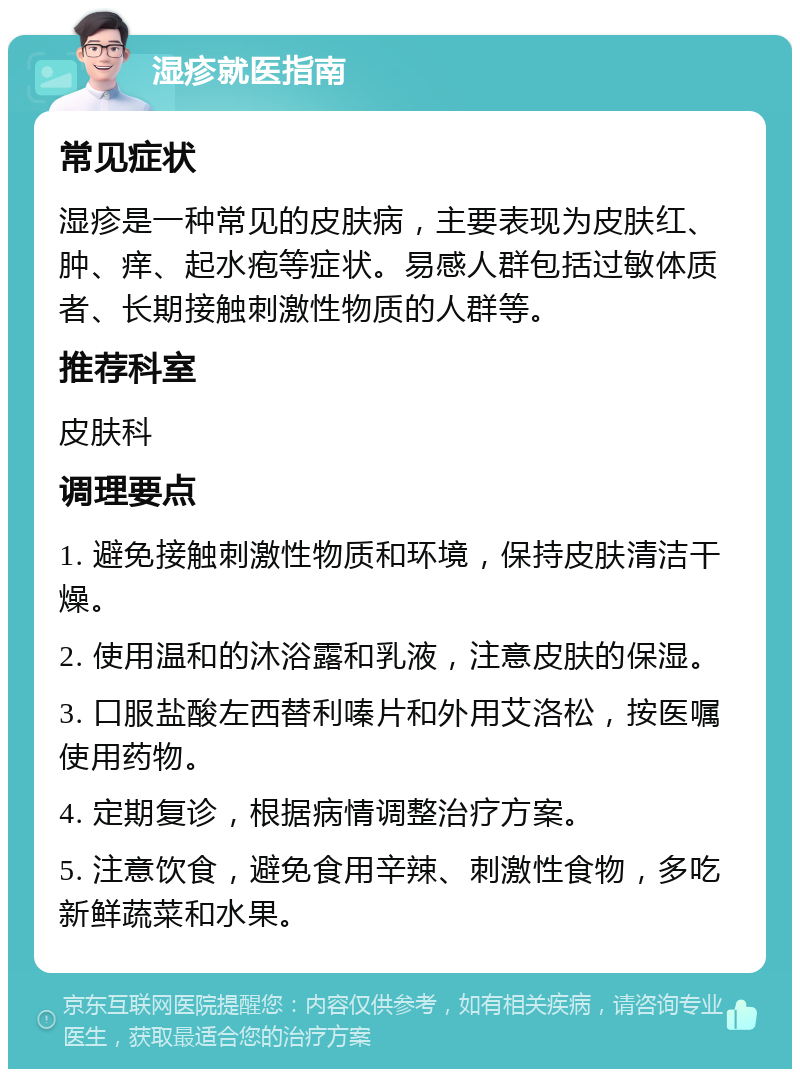 湿疹就医指南 常见症状 湿疹是一种常见的皮肤病，主要表现为皮肤红、肿、痒、起水疱等症状。易感人群包括过敏体质者、长期接触刺激性物质的人群等。 推荐科室 皮肤科 调理要点 1. 避免接触刺激性物质和环境，保持皮肤清洁干燥。 2. 使用温和的沐浴露和乳液，注意皮肤的保湿。 3. 口服盐酸左西替利嗪片和外用艾洛松，按医嘱使用药物。 4. 定期复诊，根据病情调整治疗方案。 5. 注意饮食，避免食用辛辣、刺激性食物，多吃新鲜蔬菜和水果。