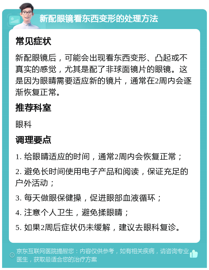 新配眼镜看东西变形的处理方法 常见症状 新配眼镜后，可能会出现看东西变形、凸起或不真实的感觉，尤其是配了非球面镜片的眼镜。这是因为眼睛需要适应新的镜片，通常在2周内会逐渐恢复正常。 推荐科室 眼科 调理要点 1. 给眼睛适应的时间，通常2周内会恢复正常； 2. 避免长时间使用电子产品和阅读，保证充足的户外活动； 3. 每天做眼保健操，促进眼部血液循环； 4. 注意个人卫生，避免揉眼睛； 5. 如果2周后症状仍未缓解，建议去眼科复诊。