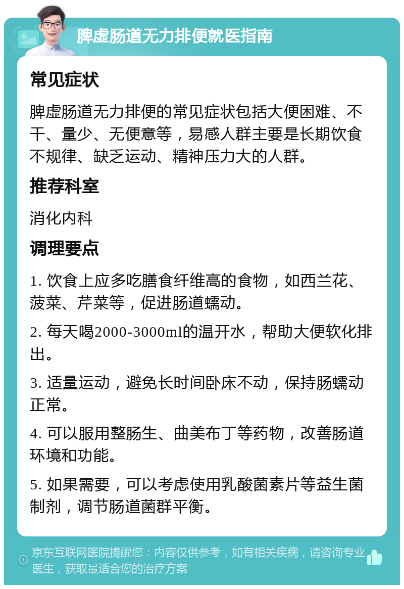 脾虚肠道无力排便就医指南 常见症状 脾虚肠道无力排便的常见症状包括大便困难、不干、量少、无便意等，易感人群主要是长期饮食不规律、缺乏运动、精神压力大的人群。 推荐科室 消化内科 调理要点 1. 饮食上应多吃膳食纤维高的食物，如西兰花、菠菜、芹菜等，促进肠道蠕动。 2. 每天喝2000-3000ml的温开水，帮助大便软化排出。 3. 适量运动，避免长时间卧床不动，保持肠蠕动正常。 4. 可以服用整肠生、曲美布丁等药物，改善肠道环境和功能。 5. 如果需要，可以考虑使用乳酸菌素片等益生菌制剂，调节肠道菌群平衡。