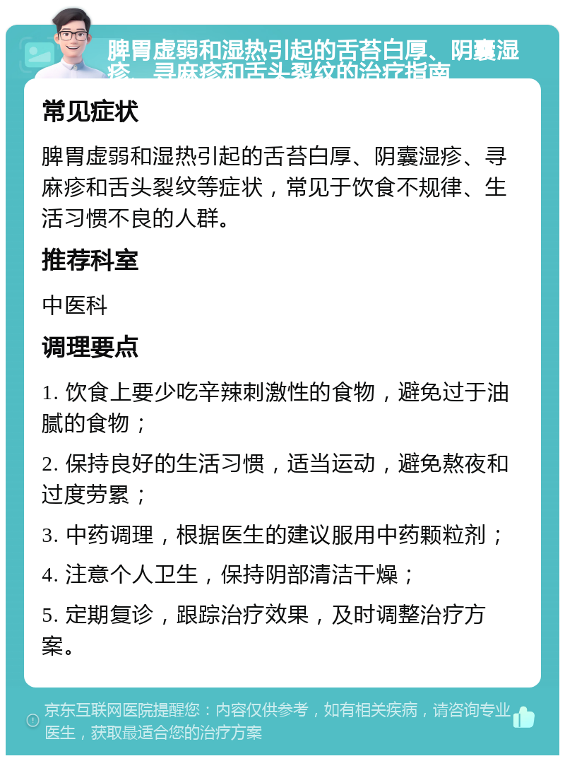 脾胃虚弱和湿热引起的舌苔白厚、阴囊湿疹、寻麻疹和舌头裂纹的治疗指南 常见症状 脾胃虚弱和湿热引起的舌苔白厚、阴囊湿疹、寻麻疹和舌头裂纹等症状，常见于饮食不规律、生活习惯不良的人群。 推荐科室 中医科 调理要点 1. 饮食上要少吃辛辣刺激性的食物，避免过于油腻的食物； 2. 保持良好的生活习惯，适当运动，避免熬夜和过度劳累； 3. 中药调理，根据医生的建议服用中药颗粒剂； 4. 注意个人卫生，保持阴部清洁干燥； 5. 定期复诊，跟踪治疗效果，及时调整治疗方案。