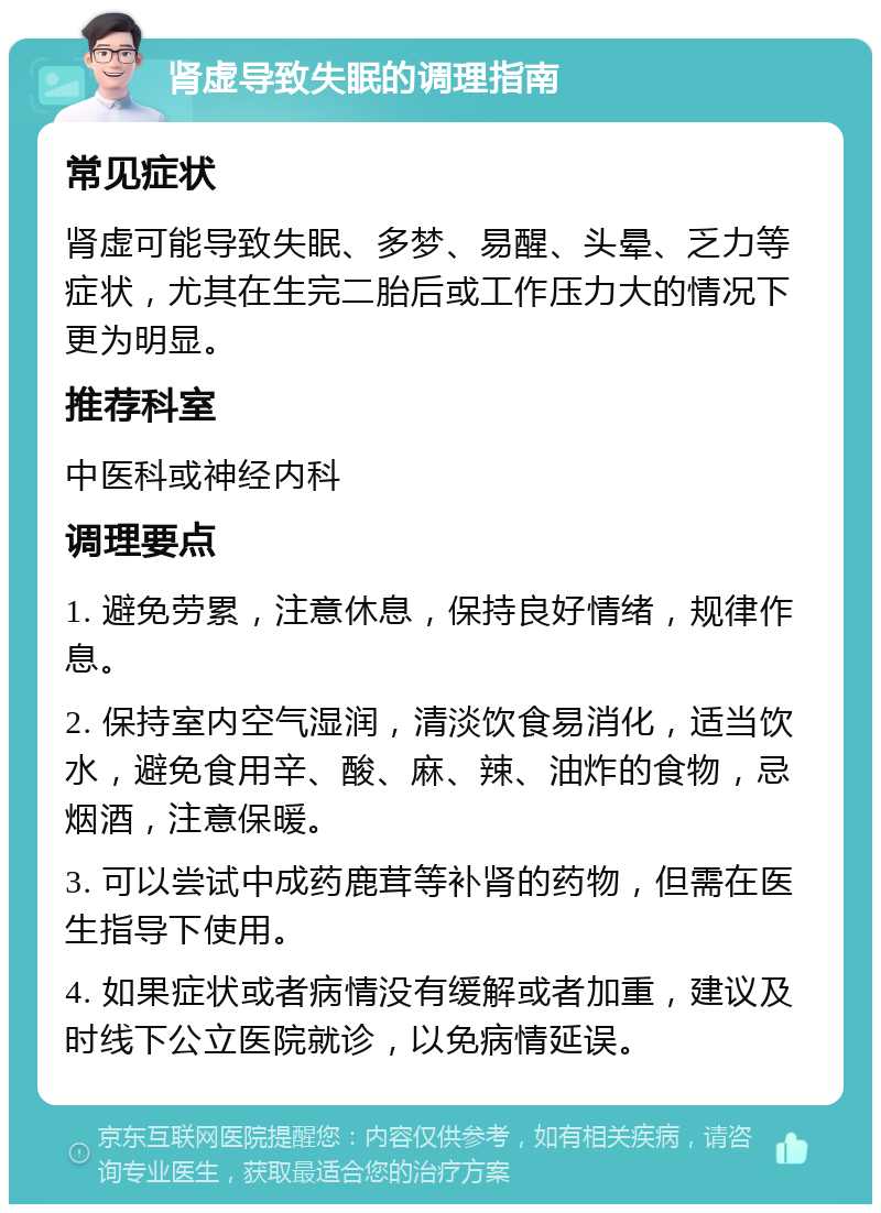 肾虚导致失眠的调理指南 常见症状 肾虚可能导致失眠、多梦、易醒、头晕、乏力等症状，尤其在生完二胎后或工作压力大的情况下更为明显。 推荐科室 中医科或神经内科 调理要点 1. 避免劳累，注意休息，保持良好情绪，规律作息。 2. 保持室内空气湿润，清淡饮食易消化，适当饮水，避免食用辛、酸、麻、辣、油炸的食物，忌烟酒，注意保暖。 3. 可以尝试中成药鹿茸等补肾的药物，但需在医生指导下使用。 4. 如果症状或者病情没有缓解或者加重，建议及时线下公立医院就诊，以免病情延误。