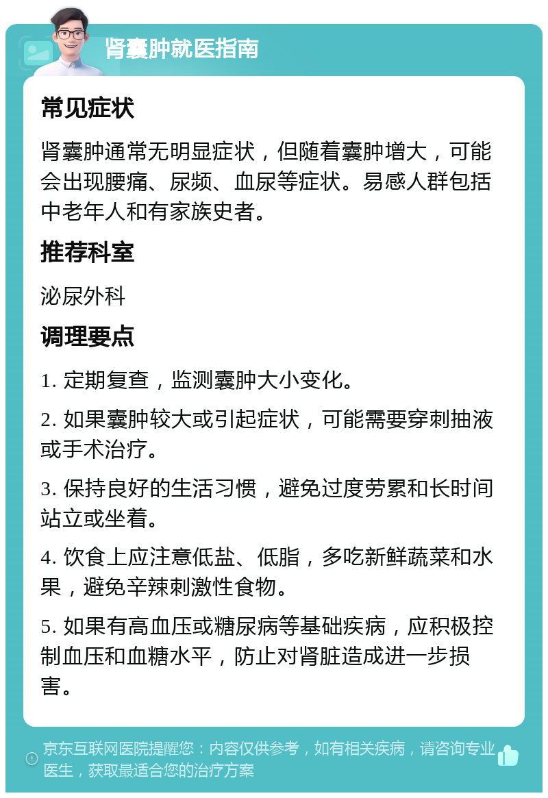 肾囊肿就医指南 常见症状 肾囊肿通常无明显症状，但随着囊肿增大，可能会出现腰痛、尿频、血尿等症状。易感人群包括中老年人和有家族史者。 推荐科室 泌尿外科 调理要点 1. 定期复查，监测囊肿大小变化。 2. 如果囊肿较大或引起症状，可能需要穿刺抽液或手术治疗。 3. 保持良好的生活习惯，避免过度劳累和长时间站立或坐着。 4. 饮食上应注意低盐、低脂，多吃新鲜蔬菜和水果，避免辛辣刺激性食物。 5. 如果有高血压或糖尿病等基础疾病，应积极控制血压和血糖水平，防止对肾脏造成进一步损害。