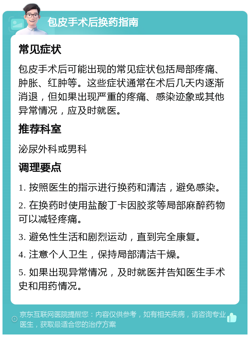 包皮手术后换药指南 常见症状 包皮手术后可能出现的常见症状包括局部疼痛、肿胀、红肿等。这些症状通常在术后几天内逐渐消退，但如果出现严重的疼痛、感染迹象或其他异常情况，应及时就医。 推荐科室 泌尿外科或男科 调理要点 1. 按照医生的指示进行换药和清洁，避免感染。 2. 在换药时使用盐酸丁卡因胶浆等局部麻醉药物可以减轻疼痛。 3. 避免性生活和剧烈运动，直到完全康复。 4. 注意个人卫生，保持局部清洁干燥。 5. 如果出现异常情况，及时就医并告知医生手术史和用药情况。