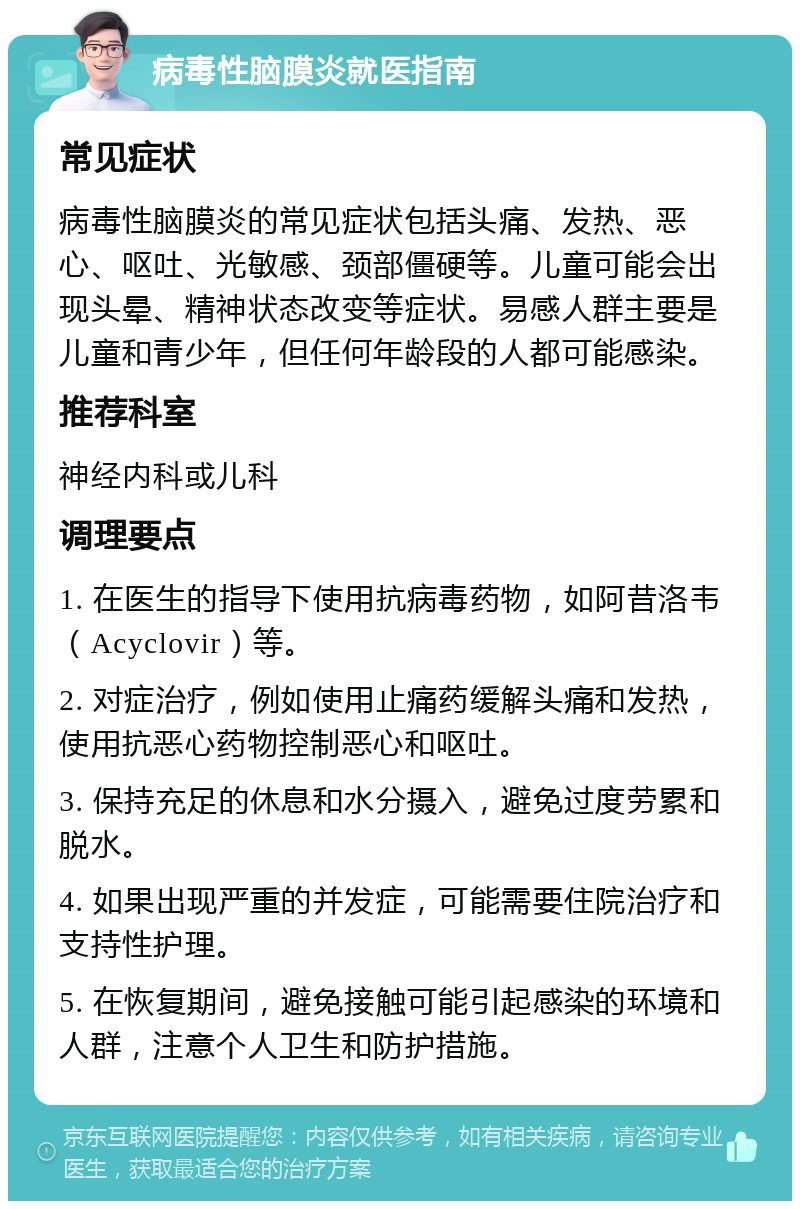 病毒性脑膜炎就医指南 常见症状 病毒性脑膜炎的常见症状包括头痛、发热、恶心、呕吐、光敏感、颈部僵硬等。儿童可能会出现头晕、精神状态改变等症状。易感人群主要是儿童和青少年，但任何年龄段的人都可能感染。 推荐科室 神经内科或儿科 调理要点 1. 在医生的指导下使用抗病毒药物，如阿昔洛韦（Acyclovir）等。 2. 对症治疗，例如使用止痛药缓解头痛和发热，使用抗恶心药物控制恶心和呕吐。 3. 保持充足的休息和水分摄入，避免过度劳累和脱水。 4. 如果出现严重的并发症，可能需要住院治疗和支持性护理。 5. 在恢复期间，避免接触可能引起感染的环境和人群，注意个人卫生和防护措施。