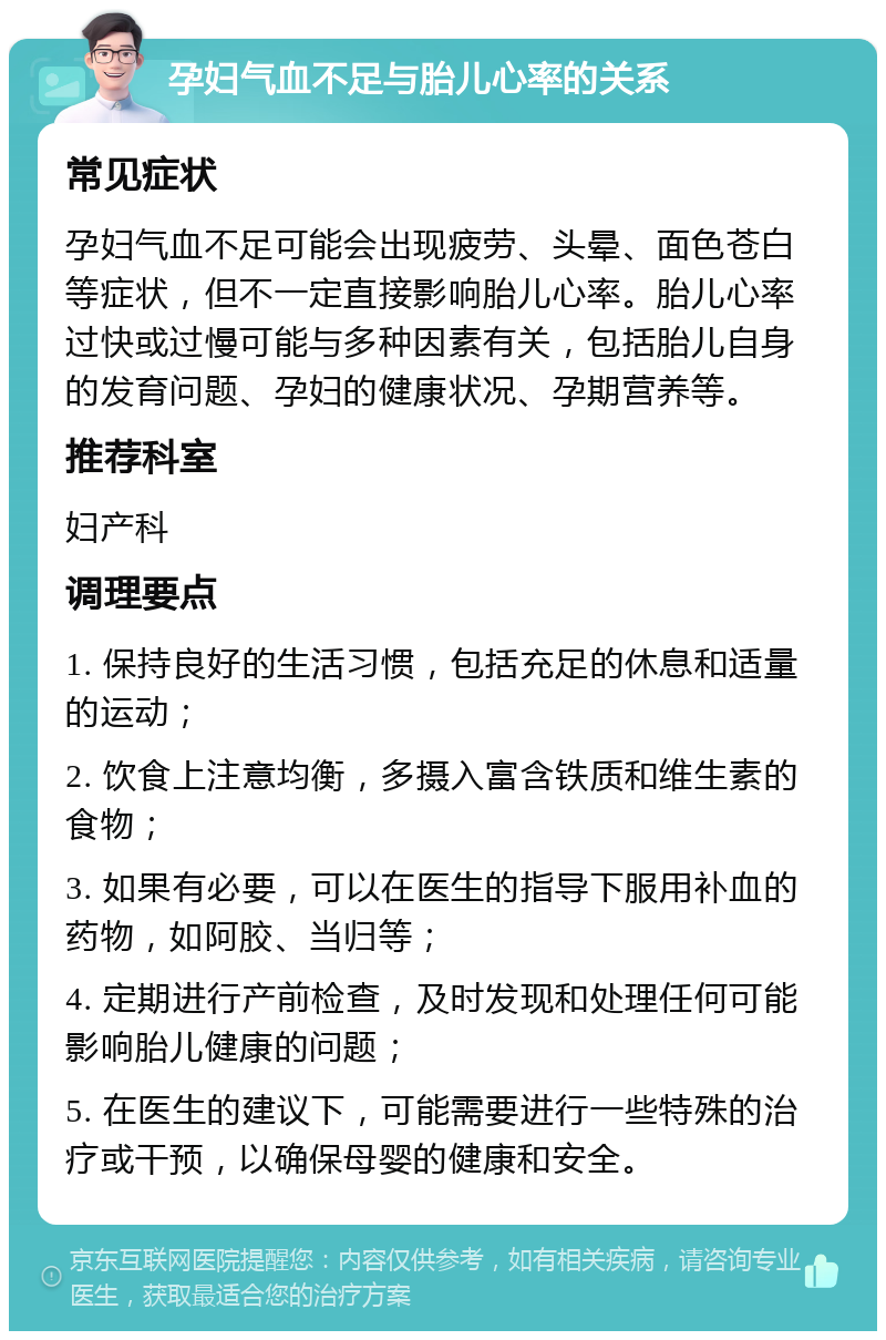 孕妇气血不足与胎儿心率的关系 常见症状 孕妇气血不足可能会出现疲劳、头晕、面色苍白等症状，但不一定直接影响胎儿心率。胎儿心率过快或过慢可能与多种因素有关，包括胎儿自身的发育问题、孕妇的健康状况、孕期营养等。 推荐科室 妇产科 调理要点 1. 保持良好的生活习惯，包括充足的休息和适量的运动； 2. 饮食上注意均衡，多摄入富含铁质和维生素的食物； 3. 如果有必要，可以在医生的指导下服用补血的药物，如阿胶、当归等； 4. 定期进行产前检查，及时发现和处理任何可能影响胎儿健康的问题； 5. 在医生的建议下，可能需要进行一些特殊的治疗或干预，以确保母婴的健康和安全。