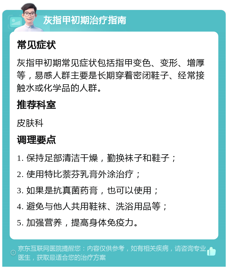 灰指甲初期治疗指南 常见症状 灰指甲初期常见症状包括指甲变色、变形、增厚等，易感人群主要是长期穿着密闭鞋子、经常接触水或化学品的人群。 推荐科室 皮肤科 调理要点 1. 保持足部清洁干燥，勤换袜子和鞋子； 2. 使用特比萘芬乳膏外涂治疗； 3. 如果是抗真菌药膏，也可以使用； 4. 避免与他人共用鞋袜、洗浴用品等； 5. 加强营养，提高身体免疫力。