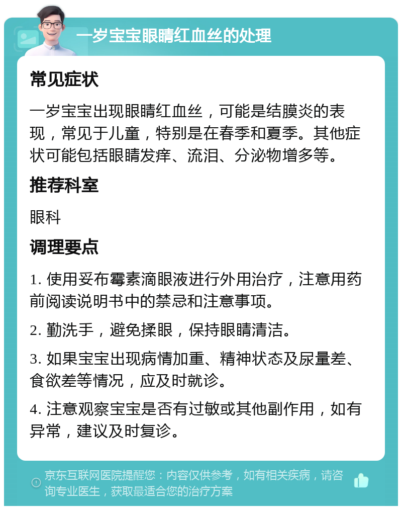 一岁宝宝眼睛红血丝的处理 常见症状 一岁宝宝出现眼睛红血丝，可能是结膜炎的表现，常见于儿童，特别是在春季和夏季。其他症状可能包括眼睛发痒、流泪、分泌物增多等。 推荐科室 眼科 调理要点 1. 使用妥布霉素滴眼液进行外用治疗，注意用药前阅读说明书中的禁忌和注意事项。 2. 勤洗手，避免揉眼，保持眼睛清洁。 3. 如果宝宝出现病情加重、精神状态及尿量差、食欲差等情况，应及时就诊。 4. 注意观察宝宝是否有过敏或其他副作用，如有异常，建议及时复诊。