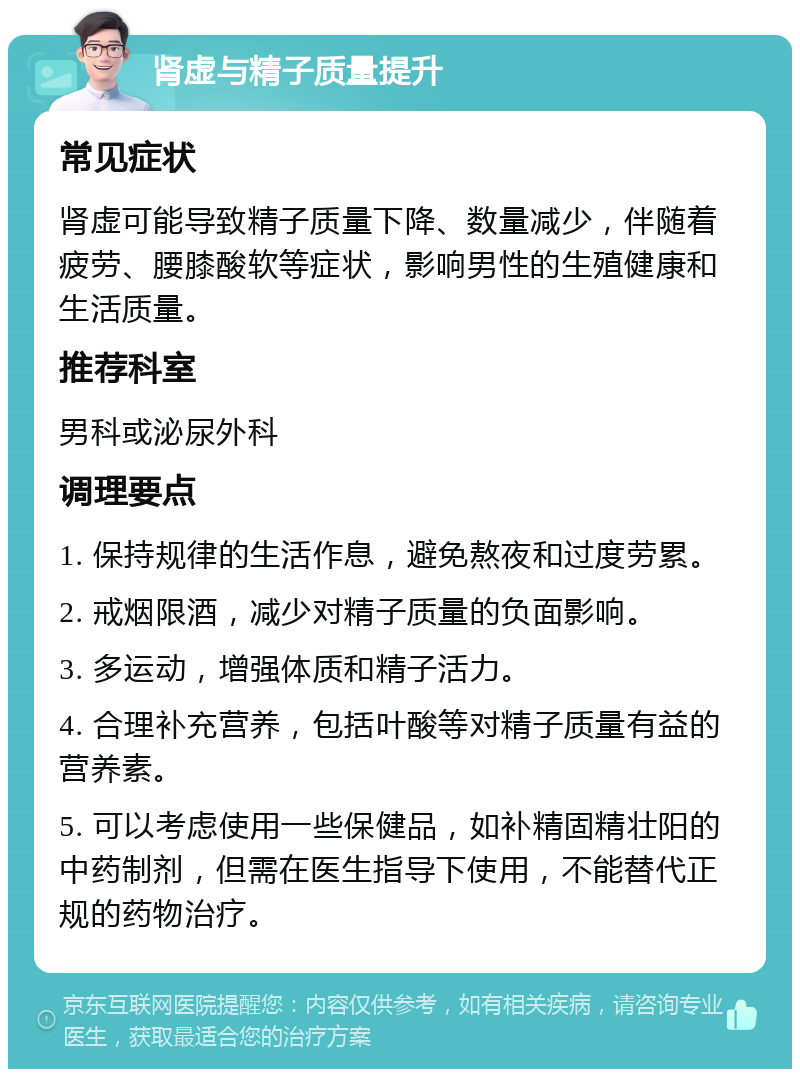 肾虚与精子质量提升 常见症状 肾虚可能导致精子质量下降、数量减少，伴随着疲劳、腰膝酸软等症状，影响男性的生殖健康和生活质量。 推荐科室 男科或泌尿外科 调理要点 1. 保持规律的生活作息，避免熬夜和过度劳累。 2. 戒烟限酒，减少对精子质量的负面影响。 3. 多运动，增强体质和精子活力。 4. 合理补充营养，包括叶酸等对精子质量有益的营养素。 5. 可以考虑使用一些保健品，如补精固精壮阳的中药制剂，但需在医生指导下使用，不能替代正规的药物治疗。