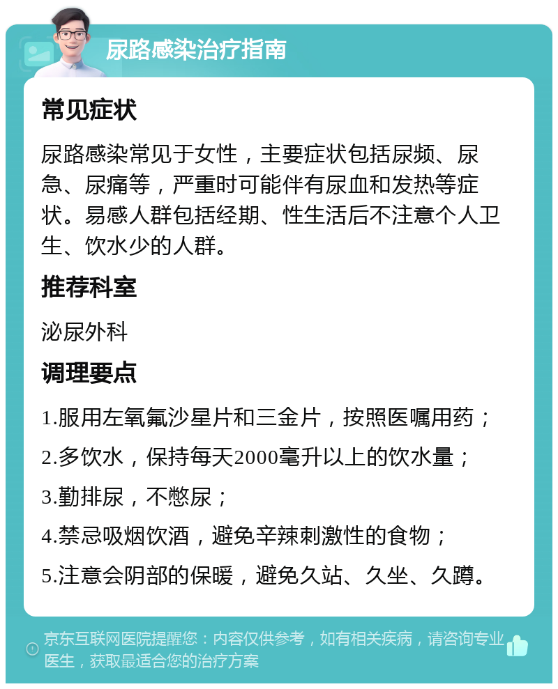 尿路感染治疗指南 常见症状 尿路感染常见于女性，主要症状包括尿频、尿急、尿痛等，严重时可能伴有尿血和发热等症状。易感人群包括经期、性生活后不注意个人卫生、饮水少的人群。 推荐科室 泌尿外科 调理要点 1.服用左氧氟沙星片和三金片，按照医嘱用药； 2.多饮水，保持每天2000毫升以上的饮水量； 3.勤排尿，不憋尿； 4.禁忌吸烟饮酒，避免辛辣刺激性的食物； 5.注意会阴部的保暖，避免久站、久坐、久蹲。