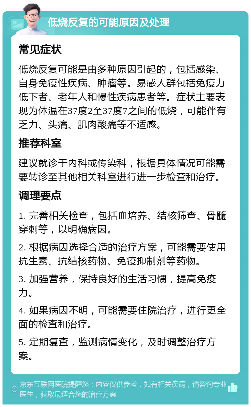 低烧反复的可能原因及处理 常见症状 低烧反复可能是由多种原因引起的，包括感染、自身免疫性疾病、肿瘤等。易感人群包括免疫力低下者、老年人和慢性疾病患者等。症状主要表现为体温在37度2至37度7之间的低烧，可能伴有乏力、头痛、肌肉酸痛等不适感。 推荐科室 建议就诊于内科或传染科，根据具体情况可能需要转诊至其他相关科室进行进一步检查和治疗。 调理要点 1. 完善相关检查，包括血培养、结核筛查、骨髓穿刺等，以明确病因。 2. 根据病因选择合适的治疗方案，可能需要使用抗生素、抗结核药物、免疫抑制剂等药物。 3. 加强营养，保持良好的生活习惯，提高免疫力。 4. 如果病因不明，可能需要住院治疗，进行更全面的检查和治疗。 5. 定期复查，监测病情变化，及时调整治疗方案。