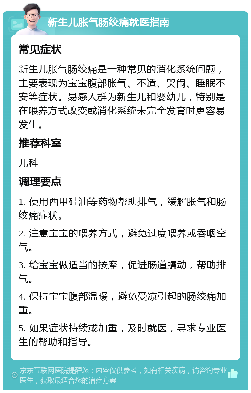 新生儿胀气肠绞痛就医指南 常见症状 新生儿胀气肠绞痛是一种常见的消化系统问题，主要表现为宝宝腹部胀气、不适、哭闹、睡眠不安等症状。易感人群为新生儿和婴幼儿，特别是在喂养方式改变或消化系统未完全发育时更容易发生。 推荐科室 儿科 调理要点 1. 使用西甲硅油等药物帮助排气，缓解胀气和肠绞痛症状。 2. 注意宝宝的喂养方式，避免过度喂养或吞咽空气。 3. 给宝宝做适当的按摩，促进肠道蠕动，帮助排气。 4. 保持宝宝腹部温暖，避免受凉引起的肠绞痛加重。 5. 如果症状持续或加重，及时就医，寻求专业医生的帮助和指导。