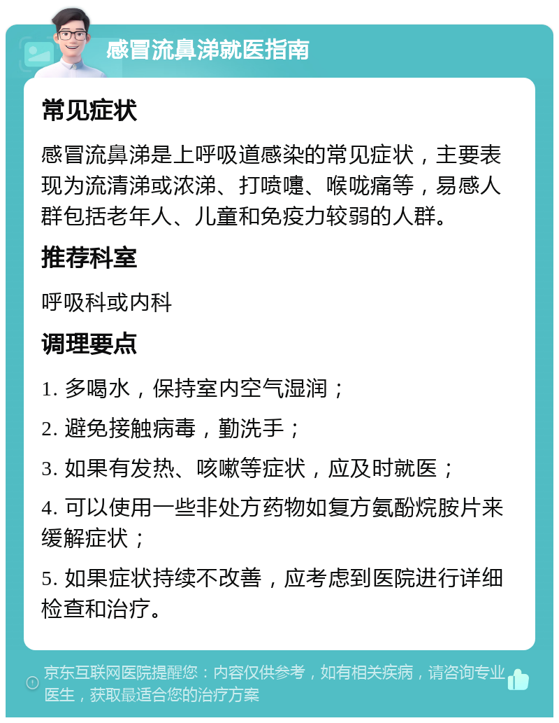 感冒流鼻涕就医指南 常见症状 感冒流鼻涕是上呼吸道感染的常见症状，主要表现为流清涕或浓涕、打喷嚏、喉咙痛等，易感人群包括老年人、儿童和免疫力较弱的人群。 推荐科室 呼吸科或内科 调理要点 1. 多喝水，保持室内空气湿润； 2. 避免接触病毒，勤洗手； 3. 如果有发热、咳嗽等症状，应及时就医； 4. 可以使用一些非处方药物如复方氨酚烷胺片来缓解症状； 5. 如果症状持续不改善，应考虑到医院进行详细检查和治疗。