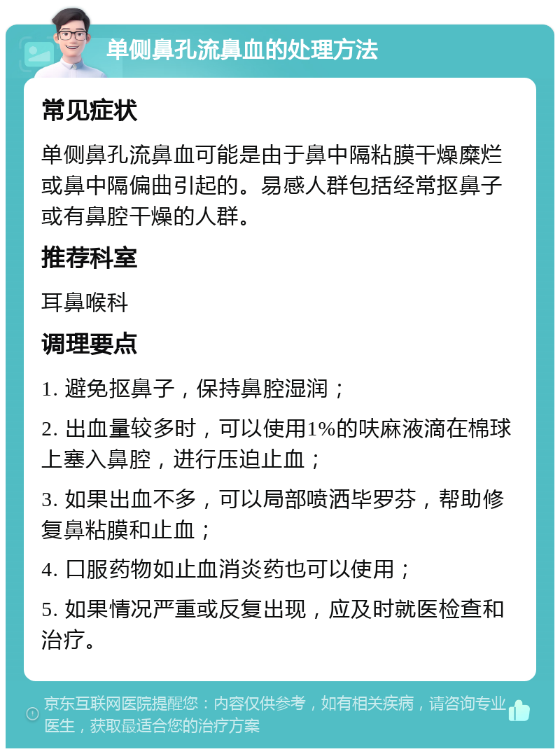 单侧鼻孔流鼻血的处理方法 常见症状 单侧鼻孔流鼻血可能是由于鼻中隔粘膜干燥糜烂或鼻中隔偏曲引起的。易感人群包括经常抠鼻子或有鼻腔干燥的人群。 推荐科室 耳鼻喉科 调理要点 1. 避免抠鼻子，保持鼻腔湿润； 2. 出血量较多时，可以使用1%的呋麻液滴在棉球上塞入鼻腔，进行压迫止血； 3. 如果出血不多，可以局部喷洒毕罗芬，帮助修复鼻粘膜和止血； 4. 口服药物如止血消炎药也可以使用； 5. 如果情况严重或反复出现，应及时就医检查和治疗。