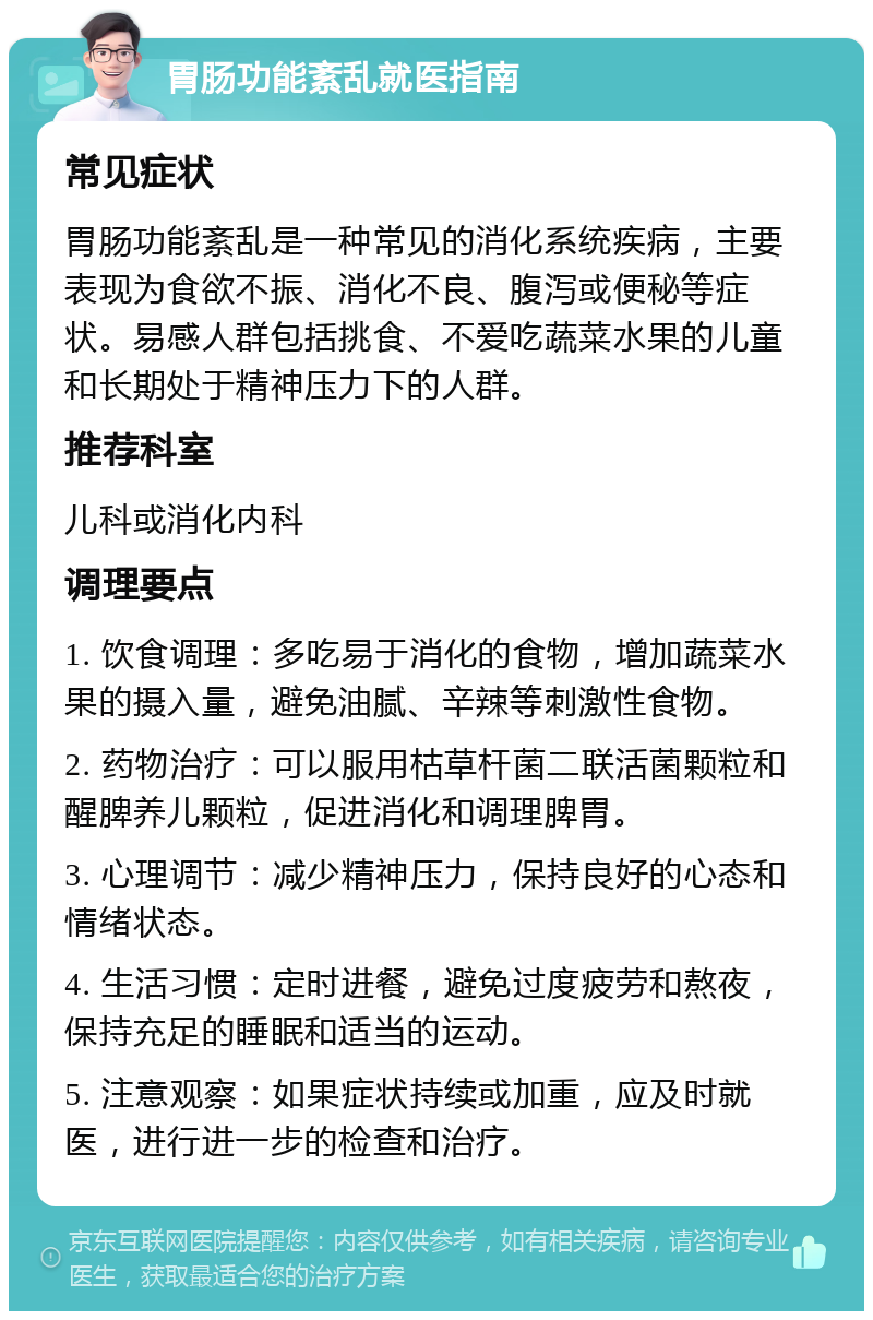 胃肠功能紊乱就医指南 常见症状 胃肠功能紊乱是一种常见的消化系统疾病，主要表现为食欲不振、消化不良、腹泻或便秘等症状。易感人群包括挑食、不爱吃蔬菜水果的儿童和长期处于精神压力下的人群。 推荐科室 儿科或消化内科 调理要点 1. 饮食调理：多吃易于消化的食物，增加蔬菜水果的摄入量，避免油腻、辛辣等刺激性食物。 2. 药物治疗：可以服用枯草杆菌二联活菌颗粒和醒脾养儿颗粒，促进消化和调理脾胃。 3. 心理调节：减少精神压力，保持良好的心态和情绪状态。 4. 生活习惯：定时进餐，避免过度疲劳和熬夜，保持充足的睡眠和适当的运动。 5. 注意观察：如果症状持续或加重，应及时就医，进行进一步的检查和治疗。