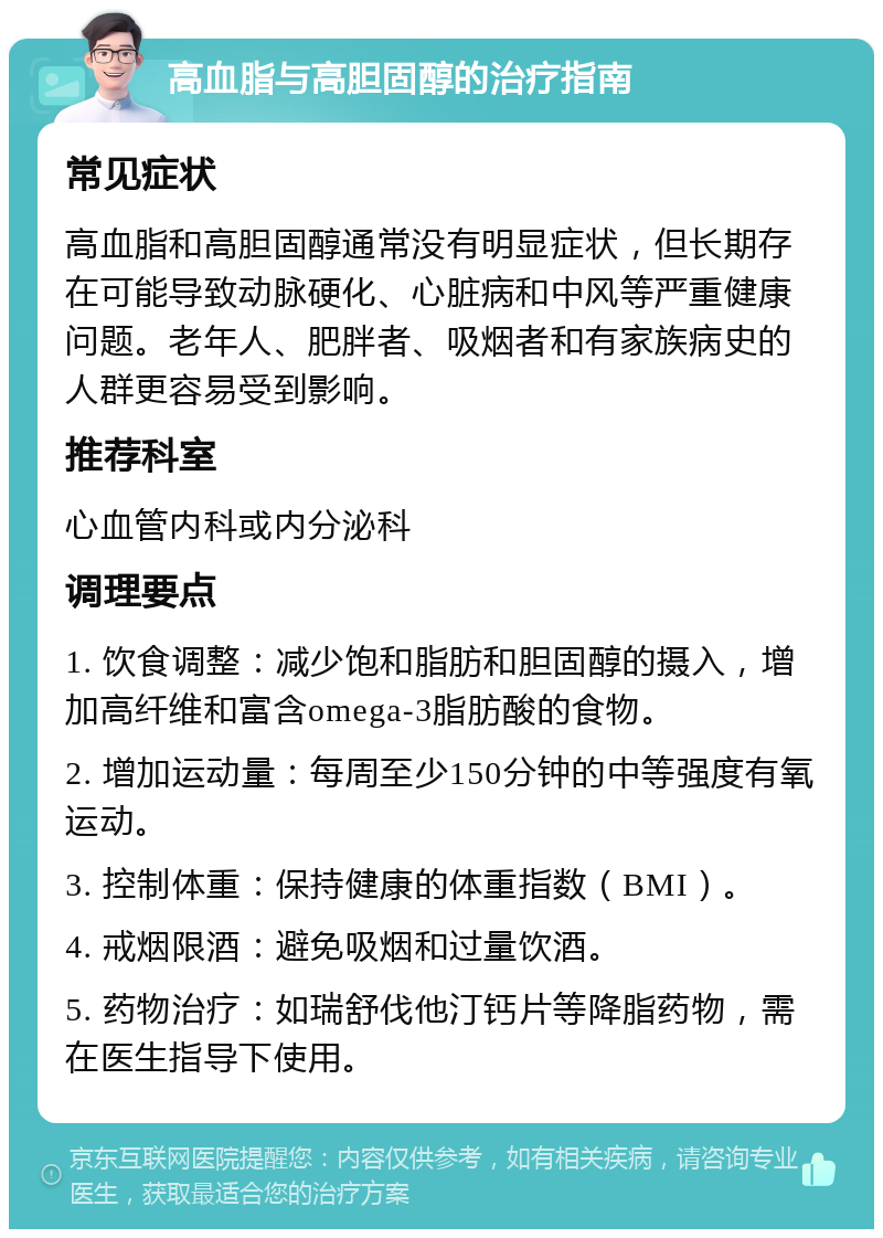 高血脂与高胆固醇的治疗指南 常见症状 高血脂和高胆固醇通常没有明显症状，但长期存在可能导致动脉硬化、心脏病和中风等严重健康问题。老年人、肥胖者、吸烟者和有家族病史的人群更容易受到影响。 推荐科室 心血管内科或内分泌科 调理要点 1. 饮食调整：减少饱和脂肪和胆固醇的摄入，增加高纤维和富含omega-3脂肪酸的食物。 2. 增加运动量：每周至少150分钟的中等强度有氧运动。 3. 控制体重：保持健康的体重指数（BMI）。 4. 戒烟限酒：避免吸烟和过量饮酒。 5. 药物治疗：如瑞舒伐他汀钙片等降脂药物，需在医生指导下使用。