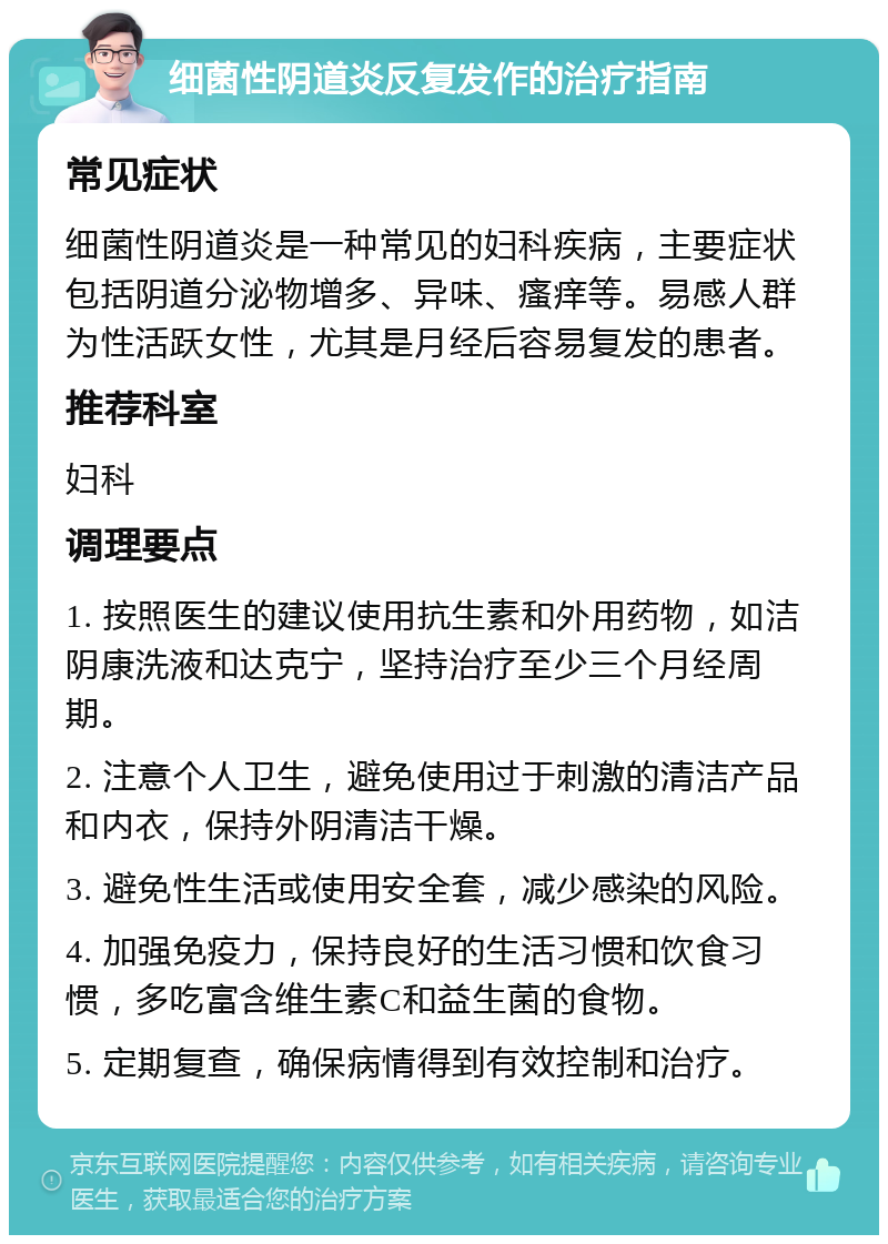 细菌性阴道炎反复发作的治疗指南 常见症状 细菌性阴道炎是一种常见的妇科疾病，主要症状包括阴道分泌物增多、异味、瘙痒等。易感人群为性活跃女性，尤其是月经后容易复发的患者。 推荐科室 妇科 调理要点 1. 按照医生的建议使用抗生素和外用药物，如洁阴康洗液和达克宁，坚持治疗至少三个月经周期。 2. 注意个人卫生，避免使用过于刺激的清洁产品和内衣，保持外阴清洁干燥。 3. 避免性生活或使用安全套，减少感染的风险。 4. 加强免疫力，保持良好的生活习惯和饮食习惯，多吃富含维生素C和益生菌的食物。 5. 定期复查，确保病情得到有效控制和治疗。