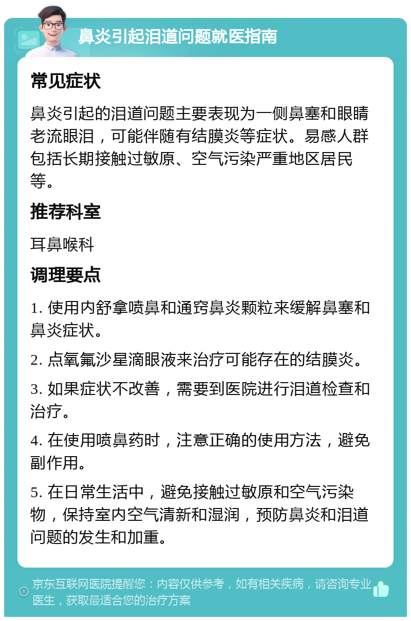 鼻炎引起泪道问题就医指南 常见症状 鼻炎引起的泪道问题主要表现为一侧鼻塞和眼睛老流眼泪，可能伴随有结膜炎等症状。易感人群包括长期接触过敏原、空气污染严重地区居民等。 推荐科室 耳鼻喉科 调理要点 1. 使用内舒拿喷鼻和通窍鼻炎颗粒来缓解鼻塞和鼻炎症状。 2. 点氧氟沙星滴眼液来治疗可能存在的结膜炎。 3. 如果症状不改善，需要到医院进行泪道检查和治疗。 4. 在使用喷鼻药时，注意正确的使用方法，避免副作用。 5. 在日常生活中，避免接触过敏原和空气污染物，保持室内空气清新和湿润，预防鼻炎和泪道问题的发生和加重。