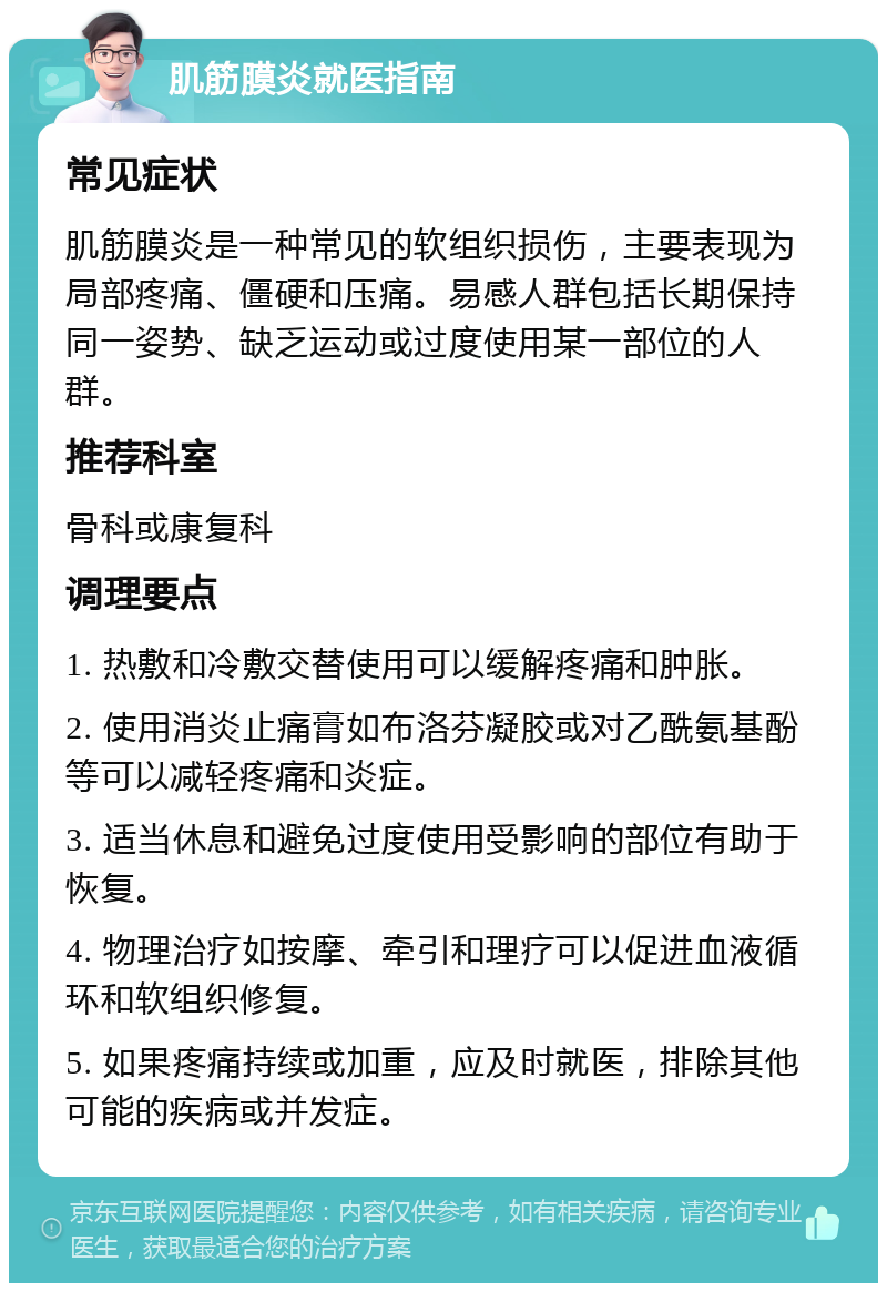 肌筋膜炎就医指南 常见症状 肌筋膜炎是一种常见的软组织损伤，主要表现为局部疼痛、僵硬和压痛。易感人群包括长期保持同一姿势、缺乏运动或过度使用某一部位的人群。 推荐科室 骨科或康复科 调理要点 1. 热敷和冷敷交替使用可以缓解疼痛和肿胀。 2. 使用消炎止痛膏如布洛芬凝胶或对乙酰氨基酚等可以减轻疼痛和炎症。 3. 适当休息和避免过度使用受影响的部位有助于恢复。 4. 物理治疗如按摩、牵引和理疗可以促进血液循环和软组织修复。 5. 如果疼痛持续或加重，应及时就医，排除其他可能的疾病或并发症。