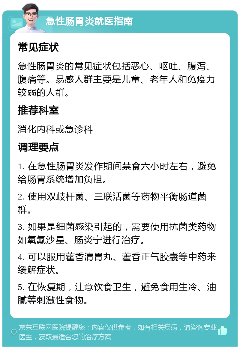 急性肠胃炎就医指南 常见症状 急性肠胃炎的常见症状包括恶心、呕吐、腹泻、腹痛等。易感人群主要是儿童、老年人和免疫力较弱的人群。 推荐科室 消化内科或急诊科 调理要点 1. 在急性肠胃炎发作期间禁食六小时左右，避免给肠胃系统增加负担。 2. 使用双歧杆菌、三联活菌等药物平衡肠道菌群。 3. 如果是细菌感染引起的，需要使用抗菌类药物如氧氟沙星、肠炎宁进行治疗。 4. 可以服用藿香清胃丸、藿香正气胶囊等中药来缓解症状。 5. 在恢复期，注意饮食卫生，避免食用生冷、油腻等刺激性食物。