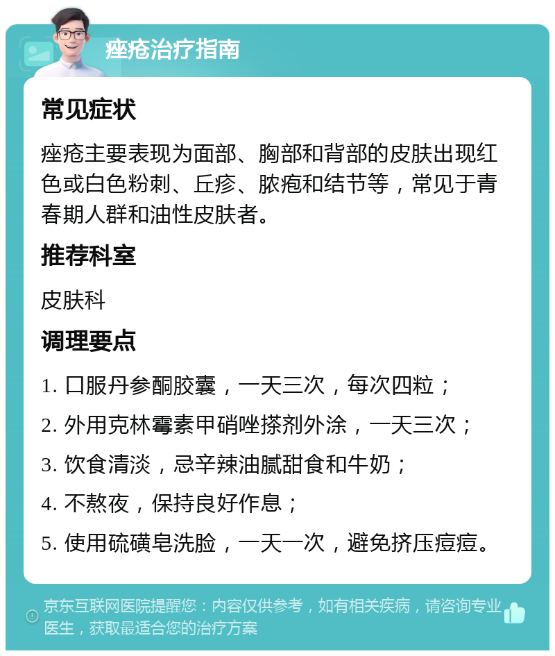 痤疮治疗指南 常见症状 痤疮主要表现为面部、胸部和背部的皮肤出现红色或白色粉刺、丘疹、脓疱和结节等，常见于青春期人群和油性皮肤者。 推荐科室 皮肤科 调理要点 1. 口服丹参酮胶囊，一天三次，每次四粒； 2. 外用克林霉素甲硝唑搽剂外涂，一天三次； 3. 饮食清淡，忌辛辣油腻甜食和牛奶； 4. 不熬夜，保持良好作息； 5. 使用硫磺皂洗脸，一天一次，避免挤压痘痘。