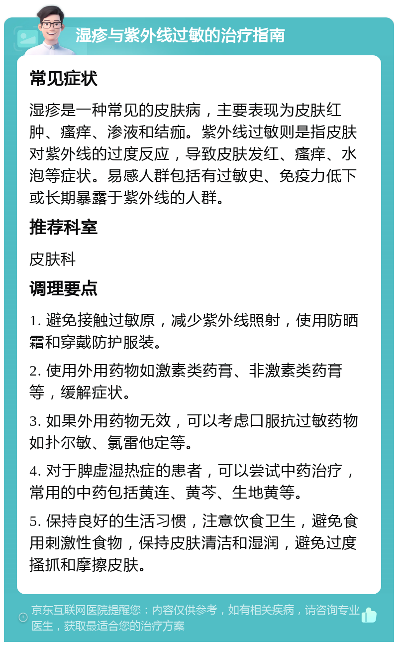 湿疹与紫外线过敏的治疗指南 常见症状 湿疹是一种常见的皮肤病，主要表现为皮肤红肿、瘙痒、渗液和结痂。紫外线过敏则是指皮肤对紫外线的过度反应，导致皮肤发红、瘙痒、水泡等症状。易感人群包括有过敏史、免疫力低下或长期暴露于紫外线的人群。 推荐科室 皮肤科 调理要点 1. 避免接触过敏原，减少紫外线照射，使用防晒霜和穿戴防护服装。 2. 使用外用药物如激素类药膏、非激素类药膏等，缓解症状。 3. 如果外用药物无效，可以考虑口服抗过敏药物如扑尔敏、氯雷他定等。 4. 对于脾虚湿热症的患者，可以尝试中药治疗，常用的中药包括黄连、黄芩、生地黄等。 5. 保持良好的生活习惯，注意饮食卫生，避免食用刺激性食物，保持皮肤清洁和湿润，避免过度搔抓和摩擦皮肤。