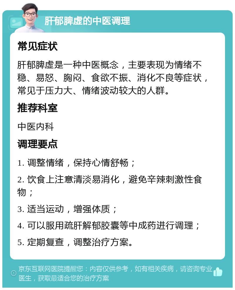 肝郁脾虚的中医调理 常见症状 肝郁脾虚是一种中医概念，主要表现为情绪不稳、易怒、胸闷、食欲不振、消化不良等症状，常见于压力大、情绪波动较大的人群。 推荐科室 中医内科 调理要点 1. 调整情绪，保持心情舒畅； 2. 饮食上注意清淡易消化，避免辛辣刺激性食物； 3. 适当运动，增强体质； 4. 可以服用疏肝解郁胶囊等中成药进行调理； 5. 定期复查，调整治疗方案。