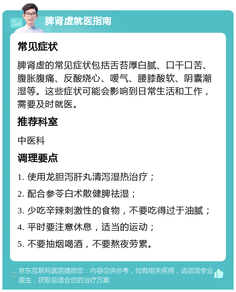 脾肾虚就医指南 常见症状 脾肾虚的常见症状包括舌苔厚白腻、口干口苦、腹胀腹痛、反酸烧心、嗳气、腰膝酸软、阴囊潮湿等。这些症状可能会影响到日常生活和工作，需要及时就医。 推荐科室 中医科 调理要点 1. 使用龙胆泻肝丸清泻湿热治疗； 2. 配合参苓白术散健脾祛湿； 3. 少吃辛辣刺激性的食物，不要吃得过于油腻； 4. 平时要注意休息，适当的运动； 5. 不要抽烟喝酒，不要熬夜劳累。