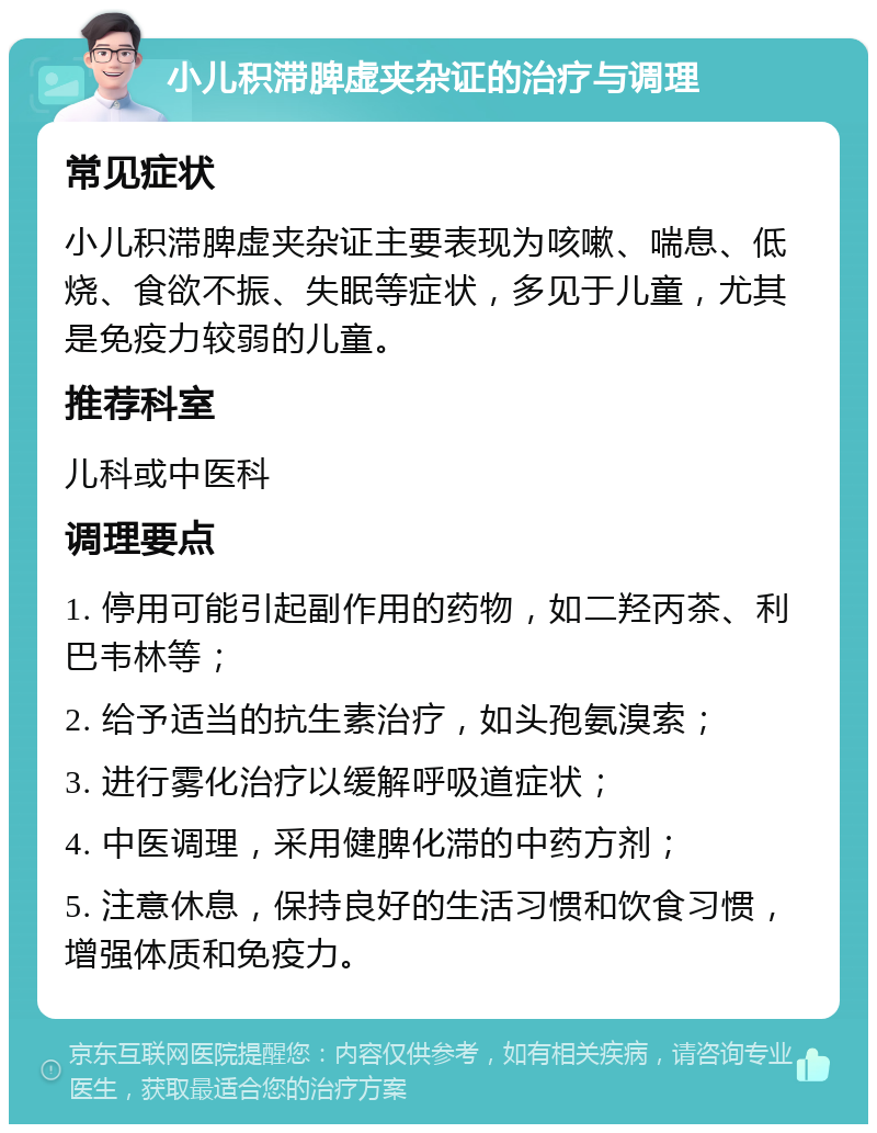 小儿积滞脾虚夹杂证的治疗与调理 常见症状 小儿积滞脾虚夹杂证主要表现为咳嗽、喘息、低烧、食欲不振、失眠等症状，多见于儿童，尤其是免疫力较弱的儿童。 推荐科室 儿科或中医科 调理要点 1. 停用可能引起副作用的药物，如二羟丙茶、利巴韦林等； 2. 给予适当的抗生素治疗，如头孢氨溴索； 3. 进行雾化治疗以缓解呼吸道症状； 4. 中医调理，采用健脾化滞的中药方剂； 5. 注意休息，保持良好的生活习惯和饮食习惯，增强体质和免疫力。