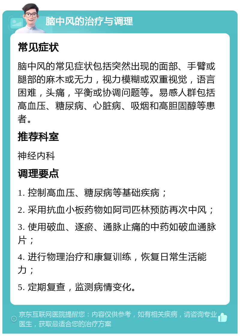 脑中风的治疗与调理 常见症状 脑中风的常见症状包括突然出现的面部、手臂或腿部的麻木或无力，视力模糊或双重视觉，语言困难，头痛，平衡或协调问题等。易感人群包括高血压、糖尿病、心脏病、吸烟和高胆固醇等患者。 推荐科室 神经内科 调理要点 1. 控制高血压、糖尿病等基础疾病； 2. 采用抗血小板药物如阿司匹林预防再次中风； 3. 使用破血、逐瘀、通脉止痛的中药如破血通脉片； 4. 进行物理治疗和康复训练，恢复日常生活能力； 5. 定期复查，监测病情变化。