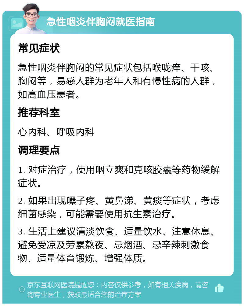 急性咽炎伴胸闷就医指南 常见症状 急性咽炎伴胸闷的常见症状包括喉咙痒、干咳、胸闷等，易感人群为老年人和有慢性病的人群，如高血压患者。 推荐科室 心内科、呼吸内科 调理要点 1. 对症治疗，使用咽立爽和克咳胶囊等药物缓解症状。 2. 如果出现嗓子疼、黄鼻涕、黄痰等症状，考虑细菌感染，可能需要使用抗生素治疗。 3. 生活上建议清淡饮食、适量饮水、注意休息、避免受凉及劳累熬夜、忌烟酒、忌辛辣刺激食物、适量体育锻炼、增强体质。