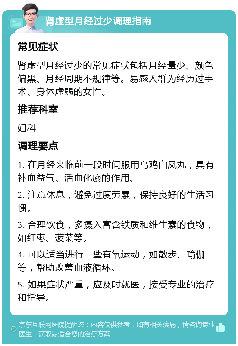 肾虚型月经过少调理指南 常见症状 肾虚型月经过少的常见症状包括月经量少、颜色偏黑、月经周期不规律等。易感人群为经历过手术、身体虚弱的女性。 推荐科室 妇科 调理要点 1. 在月经来临前一段时间服用乌鸡白凤丸，具有补血益气、活血化瘀的作用。 2. 注意休息，避免过度劳累，保持良好的生活习惯。 3. 合理饮食，多摄入富含铁质和维生素的食物，如红枣、菠菜等。 4. 可以适当进行一些有氧运动，如散步、瑜伽等，帮助改善血液循环。 5. 如果症状严重，应及时就医，接受专业的治疗和指导。