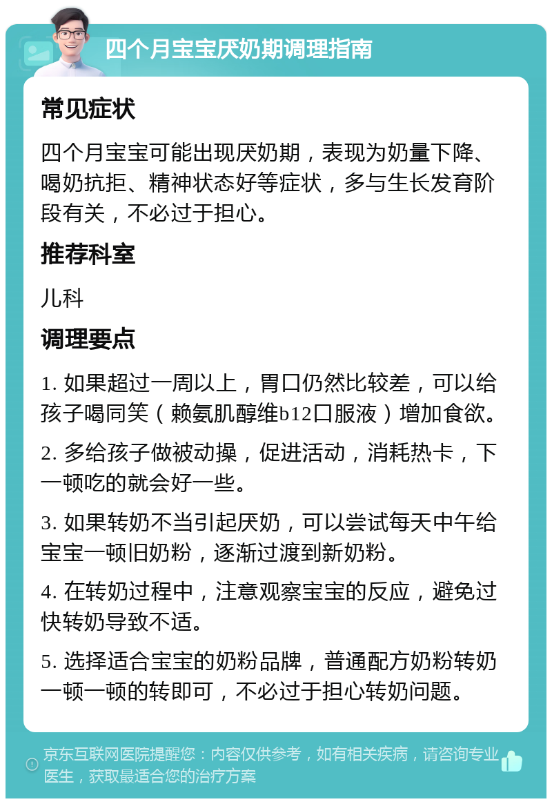 四个月宝宝厌奶期调理指南 常见症状 四个月宝宝可能出现厌奶期，表现为奶量下降、喝奶抗拒、精神状态好等症状，多与生长发育阶段有关，不必过于担心。 推荐科室 儿科 调理要点 1. 如果超过一周以上，胃口仍然比较差，可以给孩子喝同笑（赖氨肌醇维b12口服液）增加食欲。 2. 多给孩子做被动操，促进活动，消耗热卡，下一顿吃的就会好一些。 3. 如果转奶不当引起厌奶，可以尝试每天中午给宝宝一顿旧奶粉，逐渐过渡到新奶粉。 4. 在转奶过程中，注意观察宝宝的反应，避免过快转奶导致不适。 5. 选择适合宝宝的奶粉品牌，普通配方奶粉转奶一顿一顿的转即可，不必过于担心转奶问题。