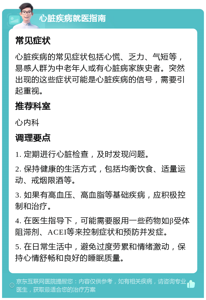 心脏疾病就医指南 常见症状 心脏疾病的常见症状包括心慌、乏力、气短等，易感人群为中老年人或有心脏病家族史者。突然出现的这些症状可能是心脏疾病的信号，需要引起重视。 推荐科室 心内科 调理要点 1. 定期进行心脏检查，及时发现问题。 2. 保持健康的生活方式，包括均衡饮食、适量运动、戒烟限酒等。 3. 如果有高血压、高血脂等基础疾病，应积极控制和治疗。 4. 在医生指导下，可能需要服用一些药物如β受体阻滞剂、ACEI等来控制症状和预防并发症。 5. 在日常生活中，避免过度劳累和情绪激动，保持心情舒畅和良好的睡眠质量。