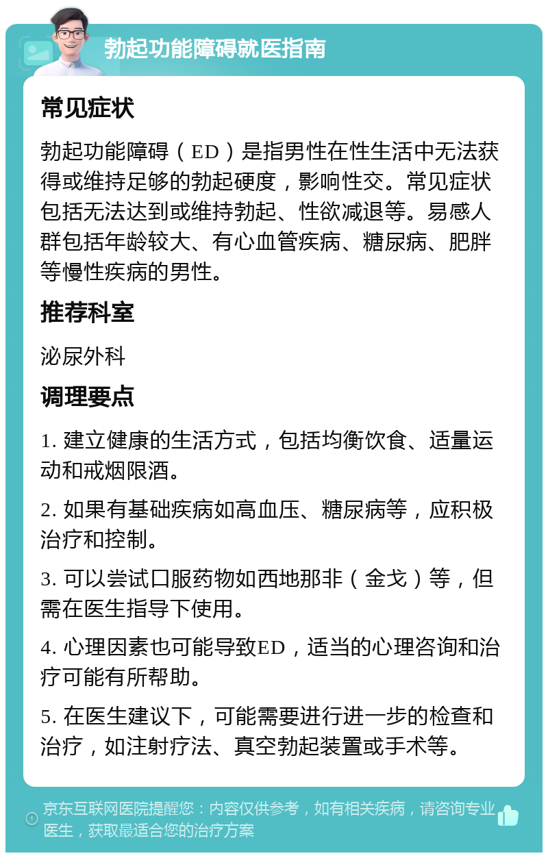 勃起功能障碍就医指南 常见症状 勃起功能障碍（ED）是指男性在性生活中无法获得或维持足够的勃起硬度，影响性交。常见症状包括无法达到或维持勃起、性欲减退等。易感人群包括年龄较大、有心血管疾病、糖尿病、肥胖等慢性疾病的男性。 推荐科室 泌尿外科 调理要点 1. 建立健康的生活方式，包括均衡饮食、适量运动和戒烟限酒。 2. 如果有基础疾病如高血压、糖尿病等，应积极治疗和控制。 3. 可以尝试口服药物如西地那非（金戈）等，但需在医生指导下使用。 4. 心理因素也可能导致ED，适当的心理咨询和治疗可能有所帮助。 5. 在医生建议下，可能需要进行进一步的检查和治疗，如注射疗法、真空勃起装置或手术等。