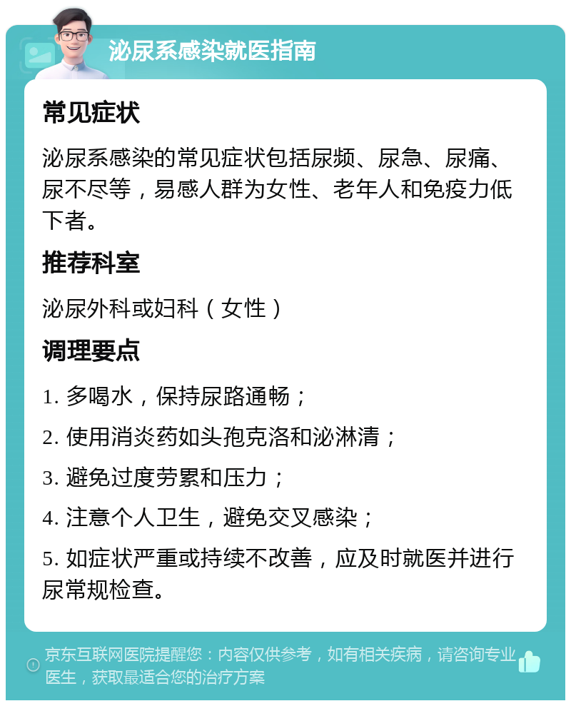 泌尿系感染就医指南 常见症状 泌尿系感染的常见症状包括尿频、尿急、尿痛、尿不尽等，易感人群为女性、老年人和免疫力低下者。 推荐科室 泌尿外科或妇科（女性） 调理要点 1. 多喝水，保持尿路通畅； 2. 使用消炎药如头孢克洛和泌淋清； 3. 避免过度劳累和压力； 4. 注意个人卫生，避免交叉感染； 5. 如症状严重或持续不改善，应及时就医并进行尿常规检查。